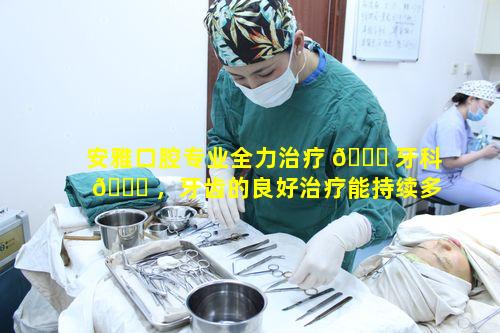 安雅口腔专业全力治疗 🐋 牙科 🐞 ，牙齿的良好治疗能持续多久